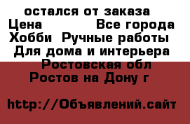 остался от заказа › Цена ­ 3 500 - Все города Хобби. Ручные работы » Для дома и интерьера   . Ростовская обл.,Ростов-на-Дону г.